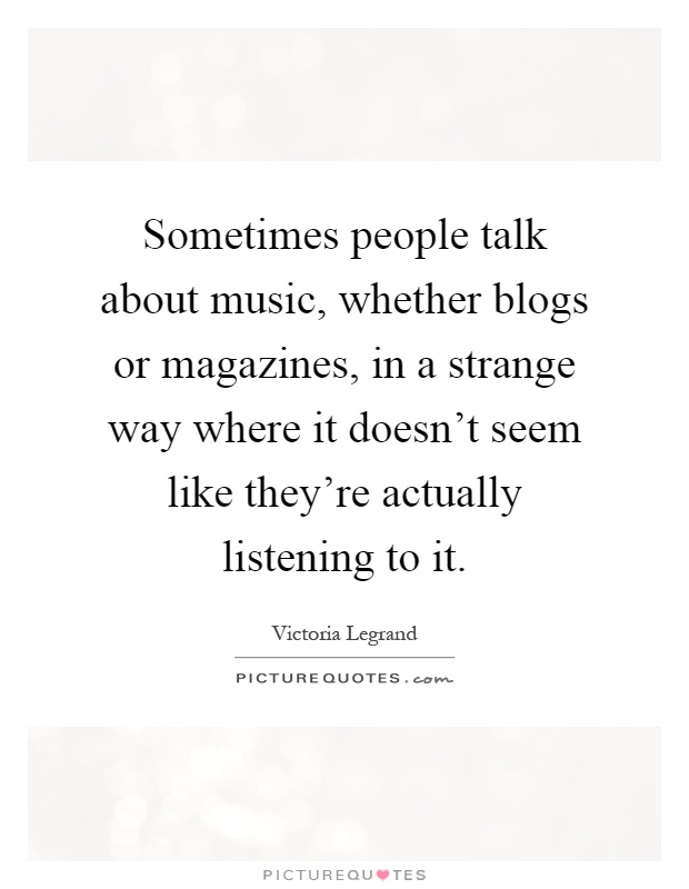 Sometimes people talk about music, whether blogs or magazines, in a strange way where it doesn't seem like they're actually listening to it Picture Quote #1