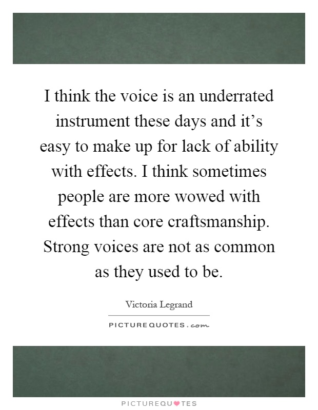 I think the voice is an underrated instrument these days and it's easy to make up for lack of ability with effects. I think sometimes people are more wowed with effects than core craftsmanship. Strong voices are not as common as they used to be Picture Quote #1
