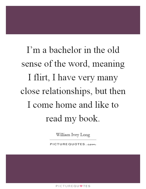 I'm a bachelor in the old sense of the word, meaning I flirt, I have very many close relationships, but then I come home and like to read my book Picture Quote #1