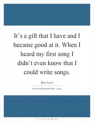 It’s a gift that I have and I became good at it. When I heard my first song I didn’t even know that I could write songs Picture Quote #1