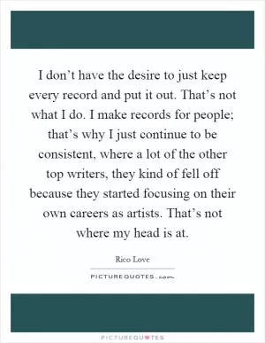 I don’t have the desire to just keep every record and put it out. That’s not what I do. I make records for people; that’s why I just continue to be consistent, where a lot of the other top writers, they kind of fell off because they started focusing on their own careers as artists. That’s not where my head is at Picture Quote #1