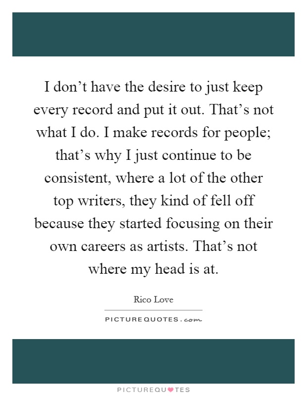I don't have the desire to just keep every record and put it out. That's not what I do. I make records for people; that's why I just continue to be consistent, where a lot of the other top writers, they kind of fell off because they started focusing on their own careers as artists. That's not where my head is at Picture Quote #1