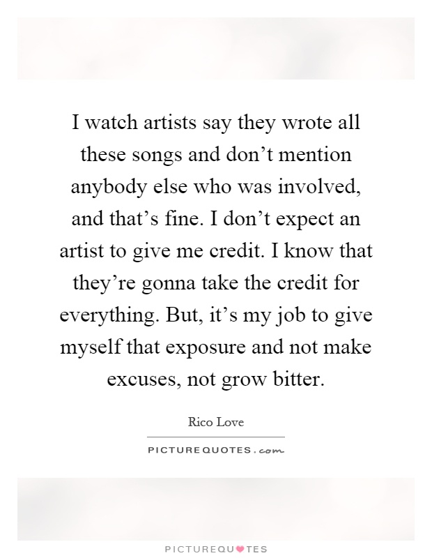 I watch artists say they wrote all these songs and don't mention anybody else who was involved, and that's fine. I don't expect an artist to give me credit. I know that they're gonna take the credit for everything. But, it's my job to give myself that exposure and not make excuses, not grow bitter Picture Quote #1