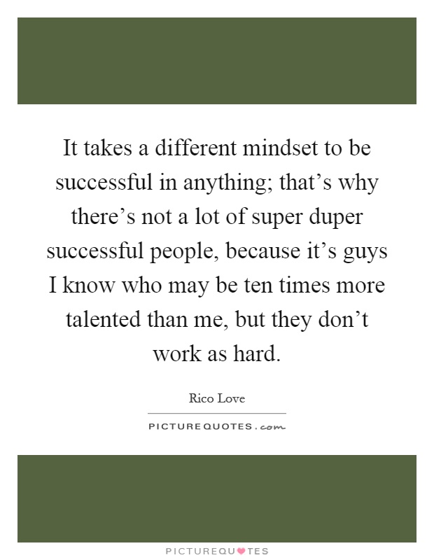 It takes a different mindset to be successful in anything; that's why there's not a lot of super duper successful people, because it's guys I know who may be ten times more talented than me, but they don't work as hard Picture Quote #1