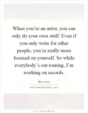 When you’re an artist, you can only do your own stuff. Even if you only write for other people, you’re really more focused on yourself. So while everybody’s out touring, I’m working on records Picture Quote #1