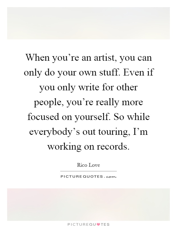 When you're an artist, you can only do your own stuff. Even if you only write for other people, you're really more focused on yourself. So while everybody's out touring, I'm working on records Picture Quote #1