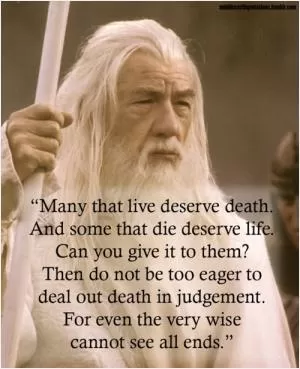 Many that live deserve death. And some that die deserve life. Can you give it to them? Then do not be too eager to deal out death in judgement. For even the very wise cannot see all ends Picture Quote #1
