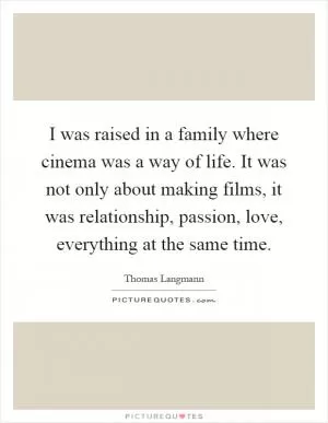 I was raised in a family where cinema was a way of life. It was not only about making films, it was relationship, passion, love, everything at the same time Picture Quote #1