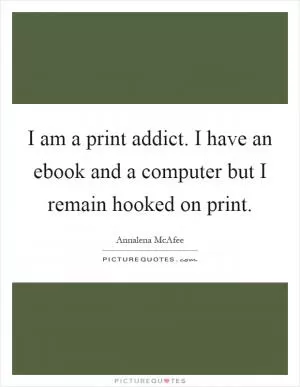 I am a print addict. I have an ebook and a computer but I remain hooked on print Picture Quote #1