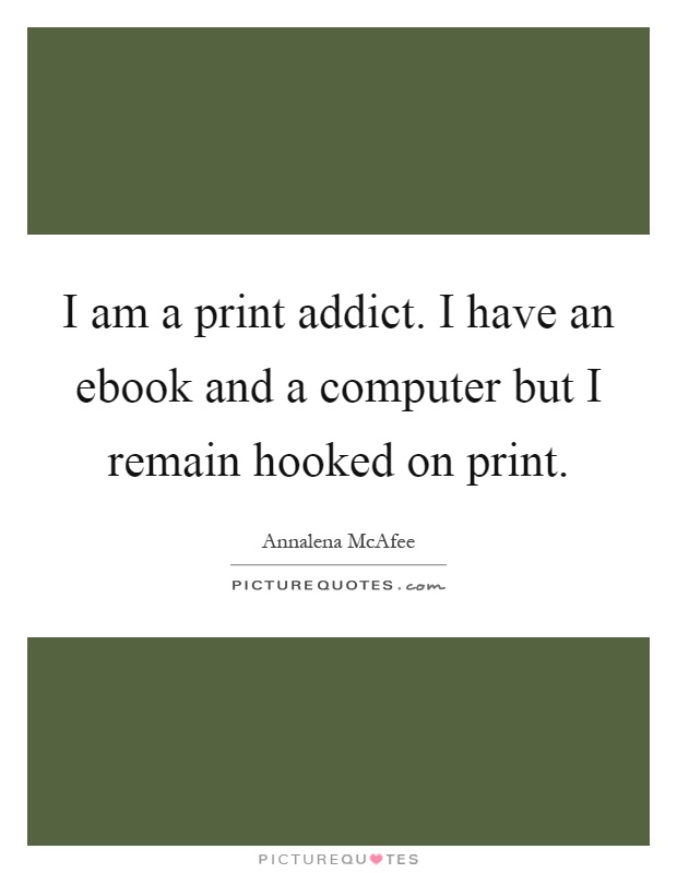 I am a print addict. I have an ebook and a computer but I remain hooked on print Picture Quote #1