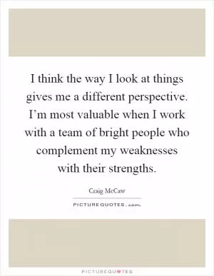I think the way I look at things gives me a different perspective. I’m most valuable when I work with a team of bright people who complement my weaknesses with their strengths Picture Quote #1