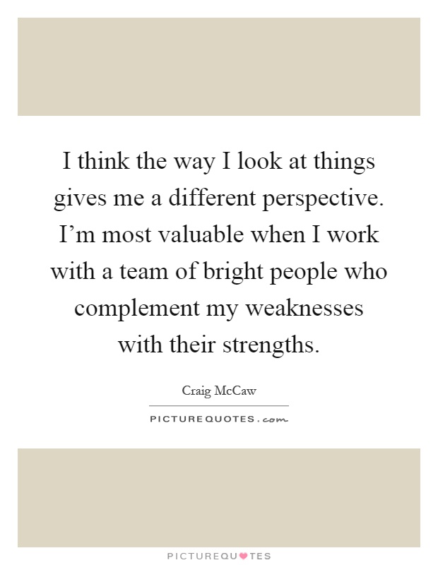 I think the way I look at things gives me a different perspective. I'm most valuable when I work with a team of bright people who complement my weaknesses with their strengths Picture Quote #1