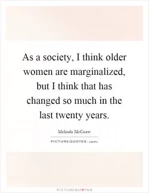 As a society, I think older women are marginalized, but I think that has changed so much in the last twenty years Picture Quote #1