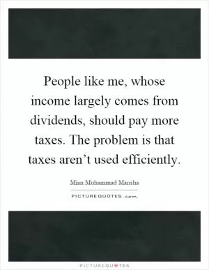People like me, whose income largely comes from dividends, should pay more taxes. The problem is that taxes aren’t used efficiently Picture Quote #1