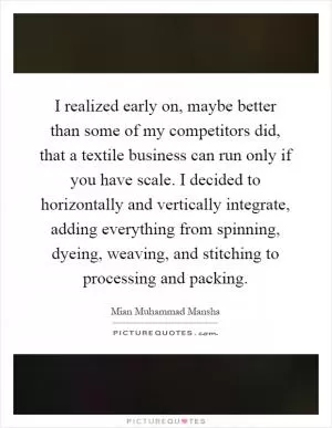 I realized early on, maybe better than some of my competitors did, that a textile business can run only if you have scale. I decided to horizontally and vertically integrate, adding everything from spinning, dyeing, weaving, and stitching to processing and packing Picture Quote #1