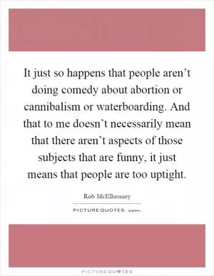 It just so happens that people aren’t doing comedy about abortion or cannibalism or waterboarding. And that to me doesn’t necessarily mean that there aren’t aspects of those subjects that are funny, it just means that people are too uptight Picture Quote #1