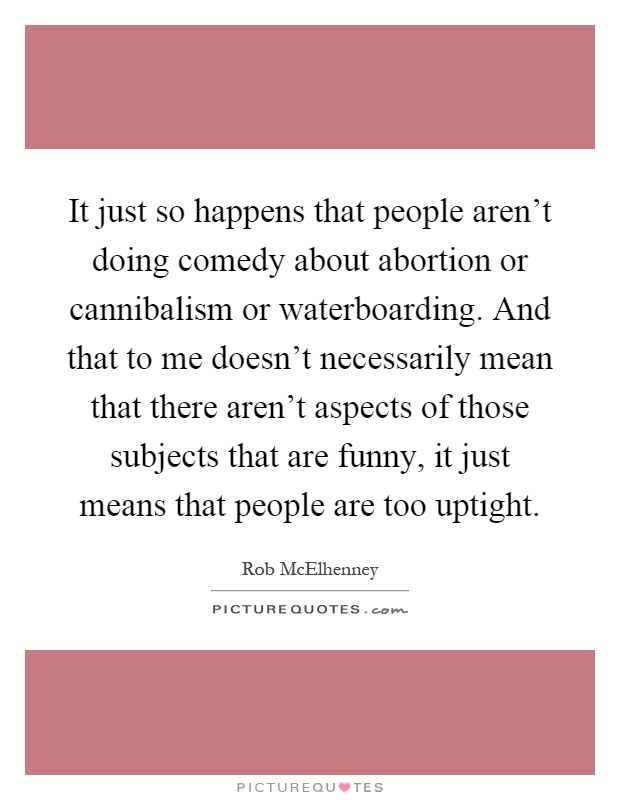 It just so happens that people aren't doing comedy about abortion or cannibalism or waterboarding. And that to me doesn't necessarily mean that there aren't aspects of those subjects that are funny, it just means that people are too uptight Picture Quote #1
