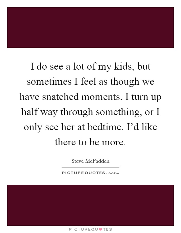 I do see a lot of my kids, but sometimes I feel as though we have snatched moments. I turn up half way through something, or I only see her at bedtime. I'd like there to be more Picture Quote #1