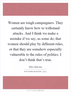 Women are tough campaigners. They certainly know how to withstand attacks. And I think we make a mistake if we say, as some do, that women should play by different rules, or that they are somehow especially vulnerable to the rules of politics. I don’t think that’s true Picture Quote #1