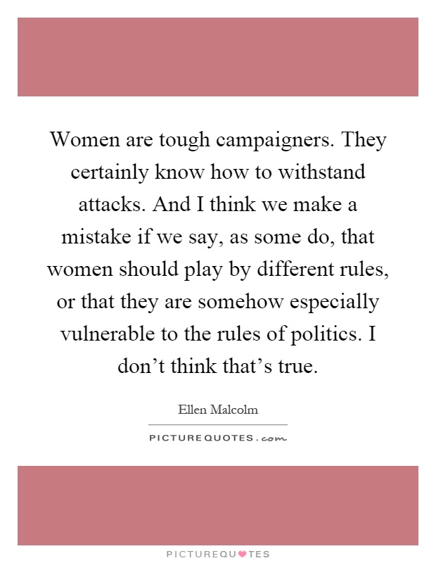 Women are tough campaigners. They certainly know how to withstand attacks. And I think we make a mistake if we say, as some do, that women should play by different rules, or that they are somehow especially vulnerable to the rules of politics. I don't think that's true Picture Quote #1