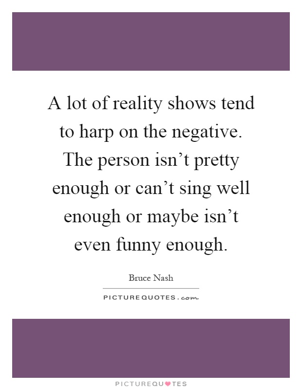 A lot of reality shows tend to harp on the negative. The person isn't pretty enough or can't sing well enough or maybe isn't even funny enough Picture Quote #1