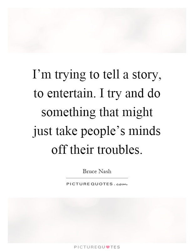 I'm trying to tell a story, to entertain. I try and do something that might just take people's minds off their troubles Picture Quote #1