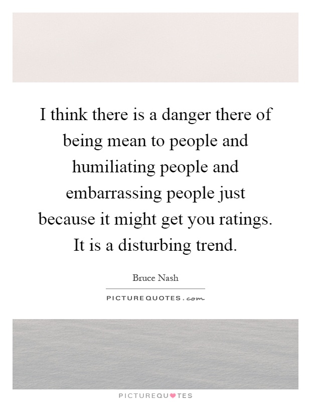 I think there is a danger there of being mean to people and humiliating people and embarrassing people just because it might get you ratings. It is a disturbing trend Picture Quote #1