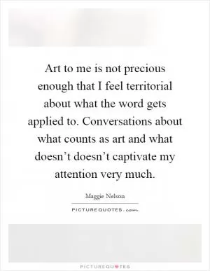 Art to me is not precious enough that I feel territorial about what the word gets applied to. Conversations about what counts as art and what doesn’t doesn’t captivate my attention very much Picture Quote #1