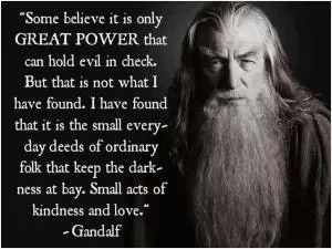 Some believe it is only great power that can hold evil in check, but that is not what I have found. I found it is the small everyday deeds of ordinary folk that keep the darkness at bay small acts of kindness and love Picture Quote #1