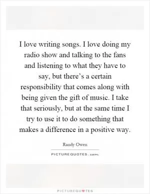 I love writing songs. I love doing my radio show and talking to the fans and listening to what they have to say, but there’s a certain responsibility that comes along with being given the gift of music. I take that seriously, but at the same time I try to use it to do something that makes a difference in a positive way Picture Quote #1