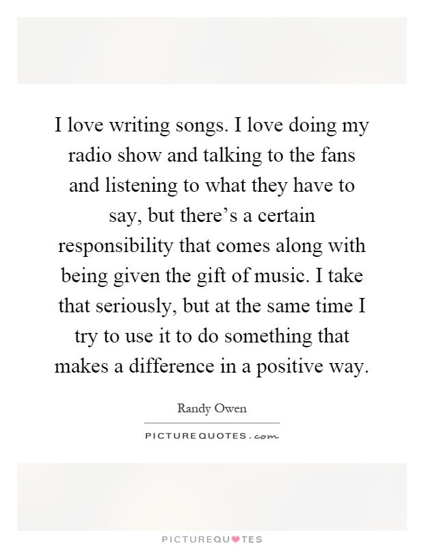 I love writing songs. I love doing my radio show and talking to the fans and listening to what they have to say, but there's a certain responsibility that comes along with being given the gift of music. I take that seriously, but at the same time I try to use it to do something that makes a difference in a positive way Picture Quote #1