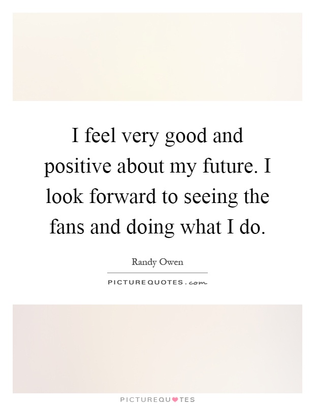 I feel very good and positive about my future. I look forward to seeing the fans and doing what I do Picture Quote #1