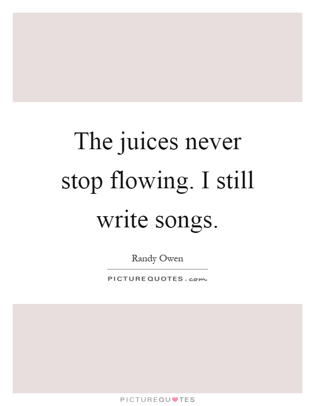 The juices never stop flowing. I still write songs Picture Quote #1