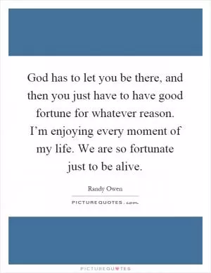 God has to let you be there, and then you just have to have good fortune for whatever reason. I’m enjoying every moment of my life. We are so fortunate just to be alive Picture Quote #1