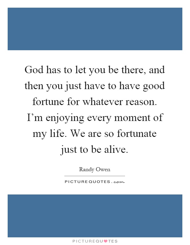 God has to let you be there, and then you just have to have good fortune for whatever reason. I'm enjoying every moment of my life. We are so fortunate just to be alive Picture Quote #1