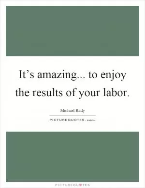 It’s amazing... to enjoy the results of your labor Picture Quote #1