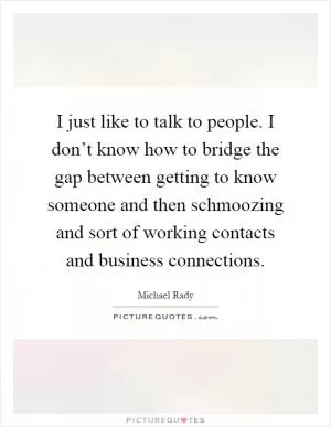 I just like to talk to people. I don’t know how to bridge the gap between getting to know someone and then schmoozing and sort of working contacts and business connections Picture Quote #1