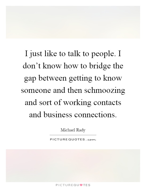 I just like to talk to people. I don't know how to bridge the gap between getting to know someone and then schmoozing and sort of working contacts and business connections Picture Quote #1