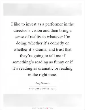 I like to invest as a performer in the director’s vision and then bring a sense of reality to whatever I’m doing, whether it’s comedy or whether it’s drama, and trust that they’re going to tell me if something’s reading as funny or if it’s reading as dramatic or reading in the right tone Picture Quote #1