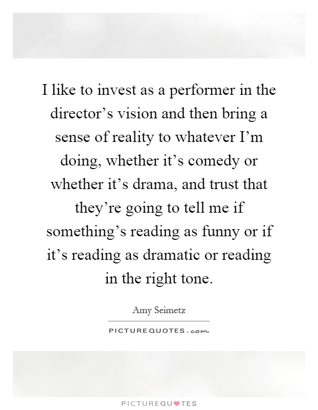 I like to invest as a performer in the director's vision and then bring a sense of reality to whatever I'm doing, whether it's comedy or whether it's drama, and trust that they're going to tell me if something's reading as funny or if it's reading as dramatic or reading in the right tone Picture Quote #1