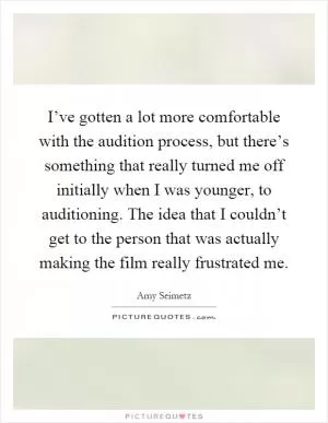 I’ve gotten a lot more comfortable with the audition process, but there’s something that really turned me off initially when I was younger, to auditioning. The idea that I couldn’t get to the person that was actually making the film really frustrated me Picture Quote #1