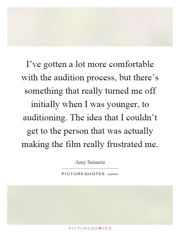 I've gotten a lot more comfortable with the audition process, but there's something that really turned me off initially when I was younger, to auditioning. The idea that I couldn't get to the person that was actually making the film really frustrated me Picture Quote #1