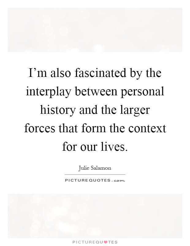 I'm also fascinated by the interplay between personal history and the larger forces that form the context for our lives Picture Quote #1