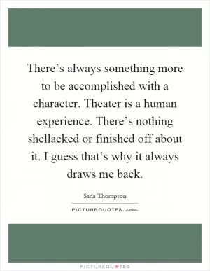 There’s always something more to be accomplished with a character. Theater is a human experience. There’s nothing shellacked or finished off about it. I guess that’s why it always draws me back Picture Quote #1