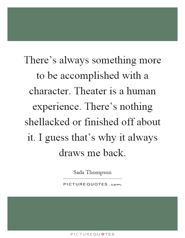There's always something more to be accomplished with a character. Theater is a human experience. There's nothing shellacked or finished off about it. I guess that's why it always draws me back Picture Quote #1