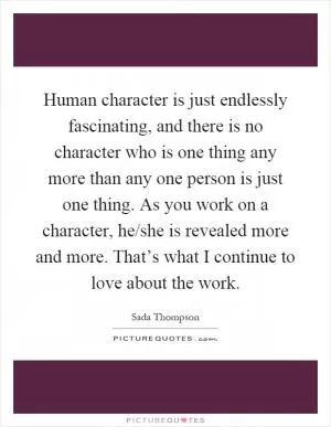 Human character is just endlessly fascinating, and there is no character who is one thing any more than any one person is just one thing. As you work on a character, he/she is revealed more and more. That’s what I continue to love about the work Picture Quote #1