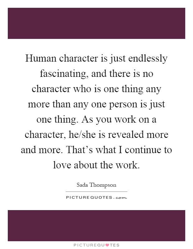 Human character is just endlessly fascinating, and there is no character who is one thing any more than any one person is just one thing. As you work on a character, he/she is revealed more and more. That's what I continue to love about the work Picture Quote #1