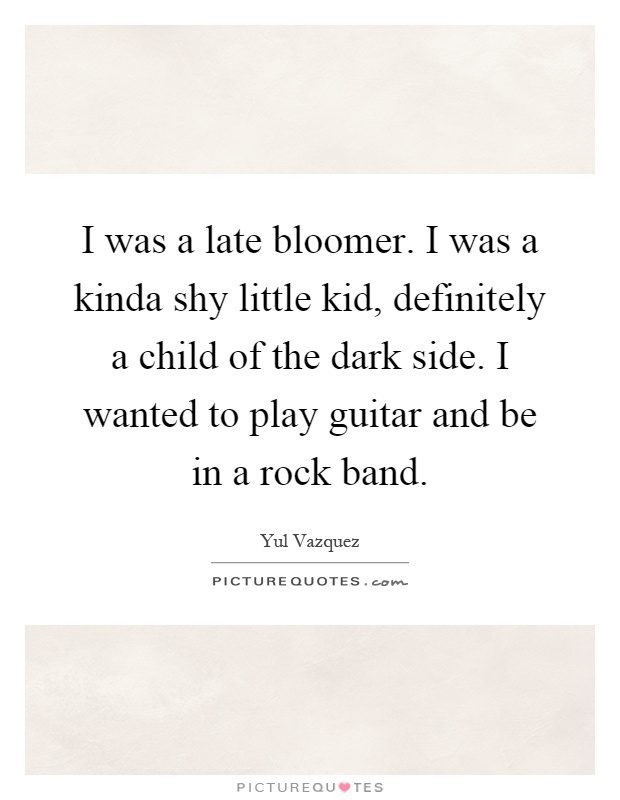 I was a late bloomer. I was a kinda shy little kid, definitely a child of the dark side. I wanted to play guitar and be in a rock band Picture Quote #1