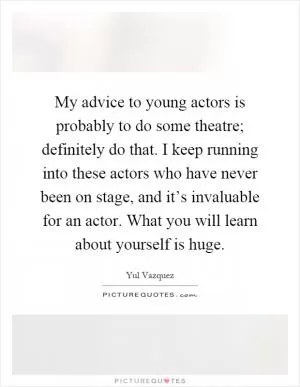 My advice to young actors is probably to do some theatre; definitely do that. I keep running into these actors who have never been on stage, and it’s invaluable for an actor. What you will learn about yourself is huge Picture Quote #1