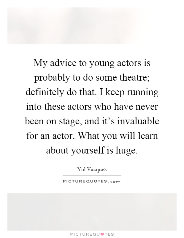 My advice to young actors is probably to do some theatre; definitely do that. I keep running into these actors who have never been on stage, and it's invaluable for an actor. What you will learn about yourself is huge Picture Quote #1